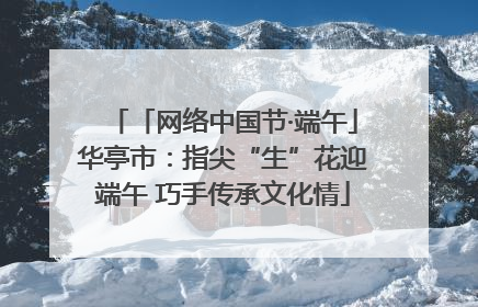 「网络中国节·端午」华亭市：指尖“生”花迎端午 巧手传承文化情