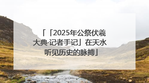 「2025年公祭伏羲大典·记者手记」在天水 听见历史的脉搏