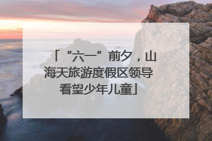“六一”前夕，山海天旅游度假区领导看望少年儿童