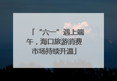 “六一”遇上端午，海口旅游消费市场持续升温