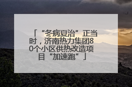 “冬病夏治”正当时，济南热力集团80个小区供热改造项目“加速跑”