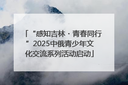 “感知吉林・青春同行”2025中俄青少年文化交流系列活动启动