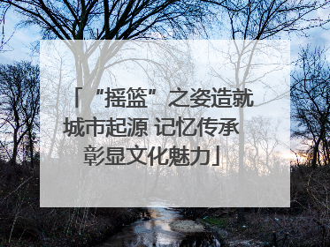 “摇篮”之姿造就城市起源 记忆传承彰显文化魅力
