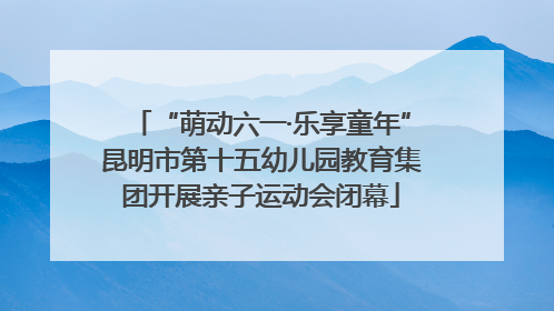 “萌动六一·乐享童年”昆明市第十五幼儿园教育集团开展亲子运动会闭幕