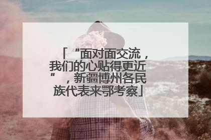“面对面交流，我们的心贴得更近”，新疆博州各民族代表来鄂考察