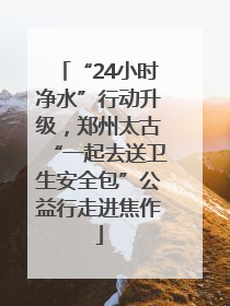 “24小时净水”行动升级，郑州太古“一起去送卫生安全包”公益行走进焦作