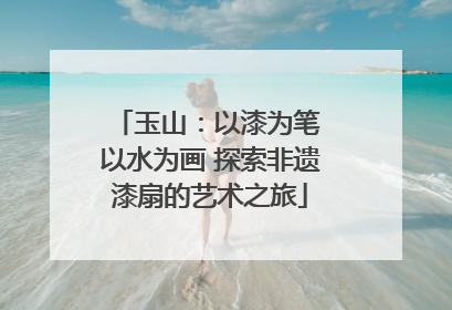 玉山：以漆为笔 以水为画 探索非遗漆扇的艺术之旅