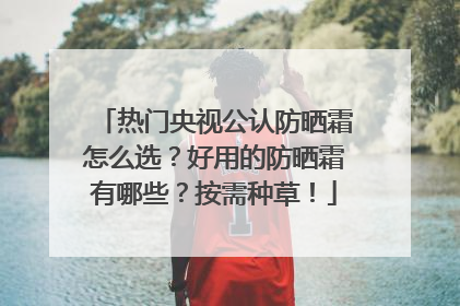 热门央视公认防晒霜怎么选？好用的防晒霜有哪些？按需种草！
