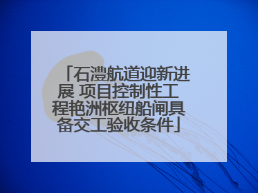 石澧航道迎新进展 项目控制性工程艳洲枢纽船闸具备交工验收条件