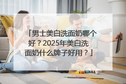 男士美白洗面奶哪个好？2025年美白洗面奶什么牌子好用？