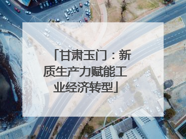 甘肃玉门：新质生产力赋能工业经济转型