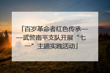 百岁革命者红色传承——武警南平支队开展“七一”主题实践活动