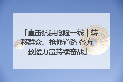 直击抗洪抢险一线｜转移群众、抢修道路 各方救援力量持续奋战