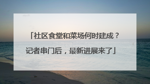 社区食堂和菜场何时建成？记者串门后，最新进展来了