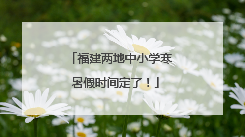福建两地中小学寒暑假时间定了！