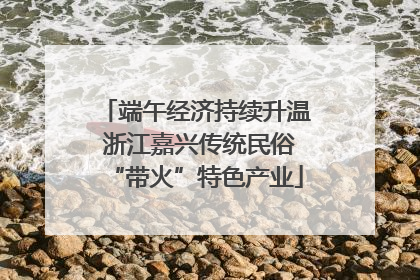 端午经济持续升温 浙江嘉兴传统民俗“带火”特色产业