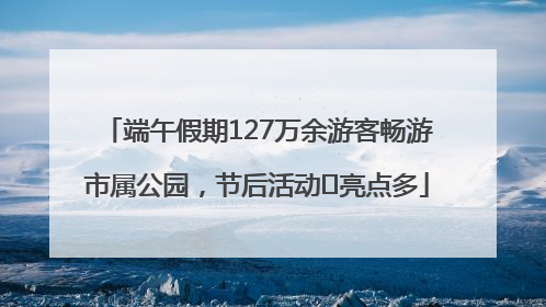 端午假期127万余游客畅游市属公园，节后活动﻿亮点多