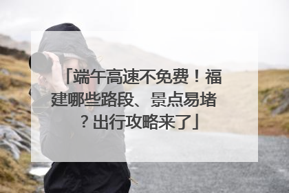 端午高速不免费！福建哪些路段、景点易堵？出行攻略来了