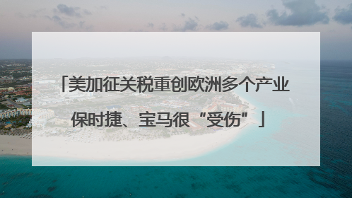 美加征关税重创欧洲多个产业 保时捷、宝马很“受伤”
