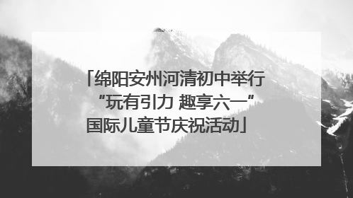 绵阳安州河清初中举行“玩有引力 趣享六一”国际儿童节庆祝活动