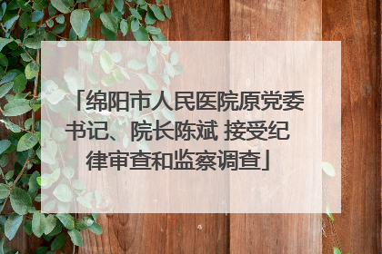 绵阳市人民医院原党委书记、院长陈斌 接受纪律审查和监察调查