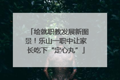 绘就职教发展新图景！乐山一职中让家长吃下“定心丸”