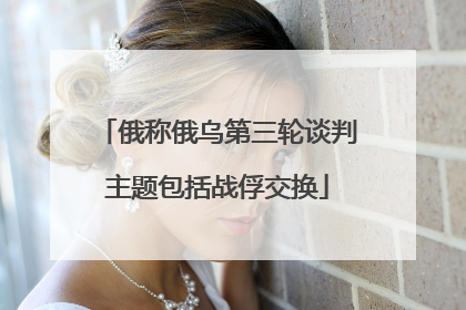 俄称俄乌第三轮谈判主题包括战俘交换