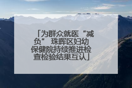 为群众就医“减负” 珠晖区妇幼保健院持续推进检查检验结果互认