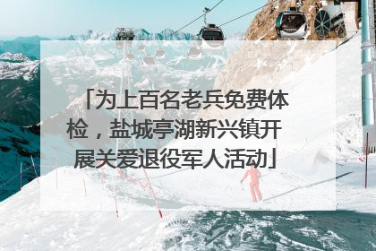为上百名老兵免费体检，盐城亭湖新兴镇开展关爱退役军人活动