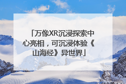 万像XR沉浸探索中心亮相，可沉浸体验《山海经》异世界
