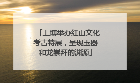 上博举办红山文化考古特展，呈现玉器和龙崇拜的渊源