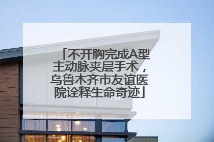 不开胸完成A型主动脉夹层手术，乌鲁木齐市友谊医院诠释生命奇迹