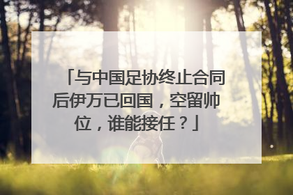 与中国足协终止合同后伊万已回国，空留帅位，谁能接任？