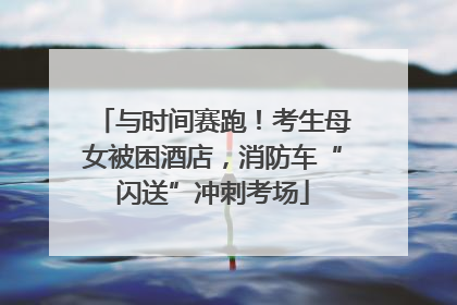 与时间赛跑！考生母女被困酒店，消防车“闪送”冲刺考场