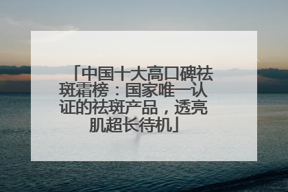 中国十大高口碑祛斑霜榜：国家唯一认证的祛斑产品，透亮肌超长待机