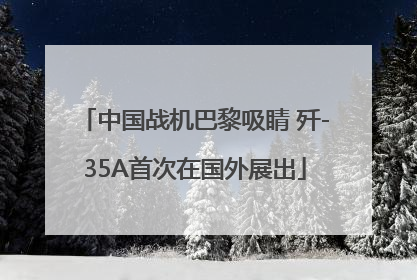 中国战机巴黎吸睛 歼-35A首次在国外展出