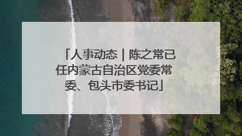 人事动态｜陈之常已任内蒙古自治区党委常委、包头市委书记