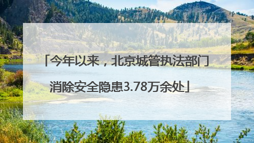 今年以来，北京城管执法部门消除安全隐患3.78万余处