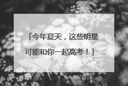今年夏天，这些明星可能和你一起高考！