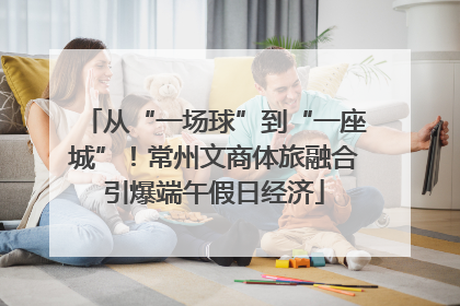 从“一场球”到“一座城”！常州文商体旅融合引爆端午假日经济