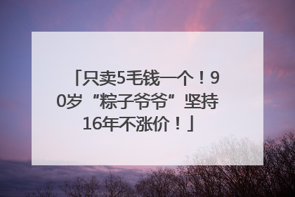 只卖5毛钱一个！90岁“粽子爷爷”坚持16年不涨价！