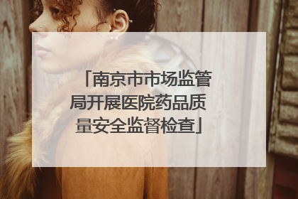 南京市市场监管局开展医院药品质量安全监督检查