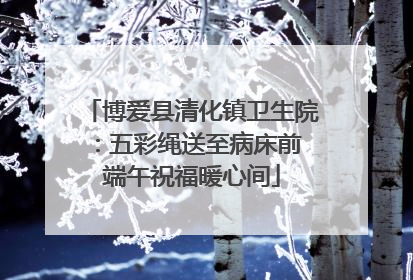 博爱县清化镇卫生院：五彩绳送至病床前 端午祝福暖心间