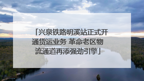 兴泉铁路明溪站正式开通货运业务 革命老区物流通道再添强劲引擎