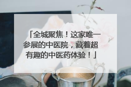 全城聚焦！这家唯一参展的中医院，藏着超有趣的中医药体验！
