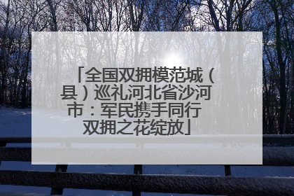 全国双拥模范城（县）巡礼河北省沙河市：军民携手同行 双拥之花绽放