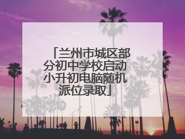 兰州市城区部分初中学校启动小升初电脑随机派位录取
