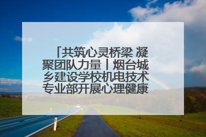 共筑心灵桥梁 凝聚团队力量丨烟台城乡建设学校机电技术专业部开展心理健康讲座及团辅活动