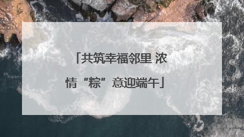 共筑幸福邻里 浓情“粽”意迎端午