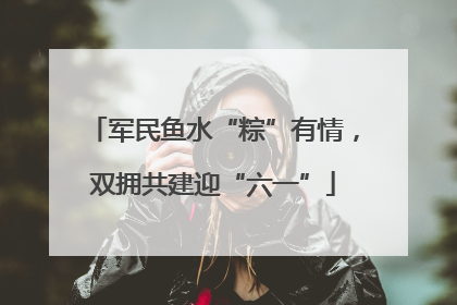 军民鱼水“粽”有情，双拥共建迎“六一”